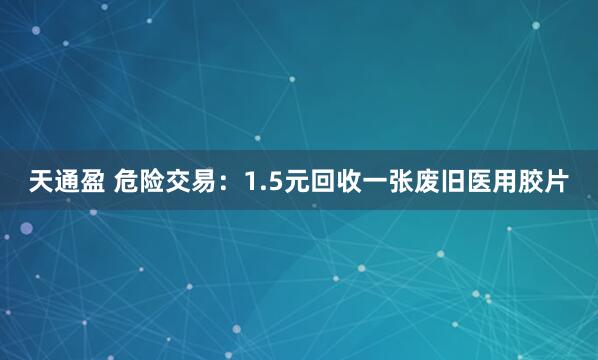 天通盈 危险交易：1.5元回收一张废旧医用胶片